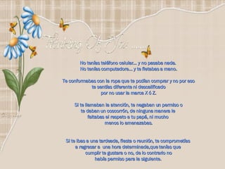 No tenías teléfono celular… y no pasaba nada.  No tenías computadora… y te fletabas a mano. Te conformabas con la ropa que te podían comprar y no por eso te sentías diferente ni descalificado  por no usar la marca X ó Z. Si te llamaban la atención, te negaban un permiso o te daban un coscorrón, de ninguna manera le  faltabas el respeto a tu papá, ni mucho  menos lo amenazabas. Si te ibas a una tardeada, fiesta o reunión, te comprometías  a regresar a  una hora determinada,que tenías que  cumplir te gustara o no, de lo contrario no había permiso para la siguiente.   