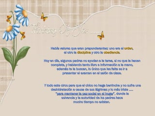 Había valores que eran preponderantes: uno era el  orden ,  el otro la  disciplina  y otro la  obediencia .  Hoy en día, algunos padres no ayudan a la tarea, si no que la hacen  completa, y habiendo tanto libro e información a la mano,  además te la buscan, lo único que les falta es ir a  presentar el examen en el salón de clase.  Y todo este circo para que el chico no haga berrinche y no sufra una deshidratación a causa de sus lágrimas y lo más triste …..  “ para mantener la paz social en el hogar ”, donde la  solvencia y la autoridad de los padres hace  mucho tiempo no existen.   