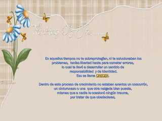 En aquellos tiempos no te sobreprotegían, ni te solucionaban los problemas,  tenías libertad hasta para cometer errores,  lo cual te llevó a desarrollar un sentido de  responsabilidad  y de identidad. Eso se llama  CRECER .  Dentro de este proceso de crecimiento no estaban exentos un coscorrón, un cinturonazo o una  que otra nalgada bien puesta,  mismas que a nadie le ocasionó ningún trauma,  por tratar de que obedecieras,  