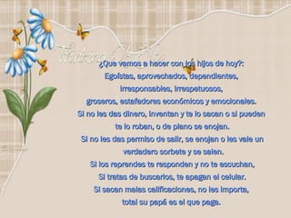 ¿Que vamos a hacer con los hijos de hoy?:  Egoístas, aprovechados, dependientes,  irresponsables, irrespetuosos,  groseros, estafadores económicos y emocionales.  Si no les das dinero, inventan y te lo sacan o si pueden  te lo roban, o de plano se enojan. Si no les das permiso de salir, se enojan o les vale un verdadero sorbete y se salen. Si los reprendes te responden y no te escuchan, Si tratas de buscarlos, te apagan el celular. Si sacan malas calificaciones, no les importa,  total su papá es el que paga.  