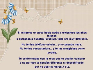Si miramos un poco hacia atrás y revisamos los años lejanos  o cercanos a nuestra juventud, todo era muy diferente.   No tenías teléfono celular… y no pasaba nada.  No tenías computadora… y te las arreglabas como podías. Te conformabas con la ropa que te podían comprar  y no por eso te sentías diferente ni descalificado  por no usar la marca X ó Z. 