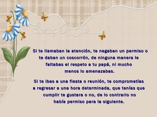 Si te llamaban la atención, te negaban un permiso o te daban un coscorrón, de ninguna manera le  faltabas el respeto a tu papá, ni mucho  menos lo amenazabas. Si te ibas a una fiesta o reunión, te comprometías  a regresar a una hora determinada, que tenías que  cumplir te gustara o no, de lo contrario no había permiso para la siguiente.   