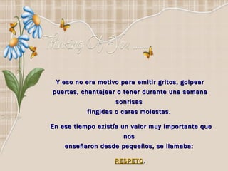 Y eso no era motivo para emitir gritos, golpear puertas, chantajear o tener durante una semana sonrisas  fingidas o caras molestas.    En ese tiempo existía un valor muy importante que nos  enseñaron desde pequeños, se llamaba:  RESPETO . 