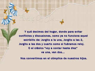 Y qué decimos del hogar, donde para evitar  conflictos y discusiones, como ya no funciona aquel  estribillo de: Jorgito a la una, Jorgito a las 2,  Jorgito a las dos y cuarto como si fuéramos reloj.  O el clásico "voy a contar hasta diez“  va una, van dos...   Nos convertimos en el cómplice de nuestros hijos. 