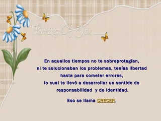 En aquellos tiempos no te sobreprotegían,  ni te solucionaban los problemas, tenías libertad  hasta para cometer errores,  lo cual te llevó a desarrollar un sentido de  responsabilidad  y de identidad. Eso se llama   CRECER .  