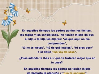 En aquellos tiempos los padres ponían los límites,  las reglas y las condiciones.  No tenían miedo de que  el hijo o la hija les dijeran: “es que aquí no me comprenden”, “ tú no te metas”, “tú de qué hablas”, “tú eres peor”  o el típico   " me voy de casa “. ¿Pues adonde te ibas a ir que te trataran mejor que en tu casa?  En aquellos tiempos los padres no tenían miedo de llamarte la atención y “ que te enojaras ”. 