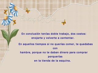 En conclusión tenías doble trabajo, dos costos: enojarte y volverte a contentar.  En aquellos tiempos si no querías comer, te quedabas con  hambre, porque no te daban dinero para comprar porquerías  en la tienda de la esquina.    