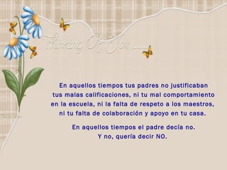 En aquellos tiempos tus padres no justificaban  tus malas calificaciones, ni tu mal comportamiento en la escuela, ni la falta de respeto a los maestros,  ni tu falta de colaboración y apoyo en tu casa.      En aquellos tiempos el padre decía no. Y no, quería decir NO.  