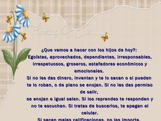 ¿Que vamos a hacer con los hijos de hoy?:  Egoístas, aprovechados, dependientes, irresponsables, irrespetuosos, groseros, estafadores económicos y emocionales.  Si no les das dinero, inventan y te lo sacan o si pueden  te lo roban, o de plano se enojan. Si no les das permiso de salir,  se enojan e igual salen. Si los reprendes te responden y no te escuchan. Si tratas de buscarlos, te apagan el celular. Si sacan malas calificaciones, no les importa,  total su papá es el que paga.  
