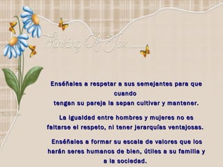 Enséñales a respetar a sus semejantes para que cuando  tengan su pareja la sepan cultivar y mantener. La igualdad entre hombres y mujeres no es faltarse el respeto, ni tener jerarquías ventajosas.  Enséñales a formar su escala de valores que los harán seres humanos de bien, útiles a su familia y a la sociedad.  
