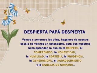 DESPIERTA PAPÁ DESPIERTA  Vamos a ponernos las pilas, hagamos de nuestra escala de valores un estandarte, para que nuestros hijos aprendan lo que   es el   RESPETO ,  el  COMPROMISO ,  la  HONESTIDAD ,  la   HUMILDAD ,  la  CORTESÍA ,  la   PRUDENCIA ,  la   GENEROSIDAD ,  el  AGRADECIMIENTO y la   NOBLEZA DE CORAZÓN … 
