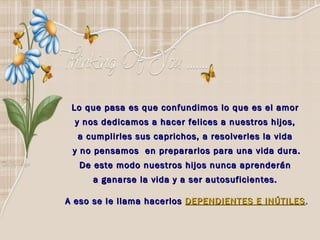 Lo que pasa es que confundimos lo que es el amor  y nos dedicamos a hacer felices a nuestros hijos,  a cumplirles sus caprichos, a resolverles la vida  y no pensamos  en prepararlos para una vida dura. De este modo nuestros hijos nunca aprenderán  a ganarse la vida y a ser autosuficientes.  A eso se le llama hacerlos   DEPENDIENTES E INÚTILES . 
