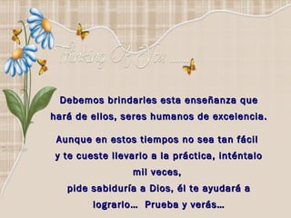 Debemos brindarles esta enseñanza que hará de ellos, seres humanos de excelencia. Aunque en estos tiempos no sea tan fácil  y te cueste llevarlo a la práctica, inténtalo mil veces,  pide sabiduría a Dios, él te ayudará a lograrlo…  Prueba y verás… 