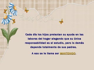Cada día los hijos pretextan su ayuda en las labores del hogar alegando que su única responsabilidad es el estudio, pero lo demás depende totalmente de sus padres.  A eso se le llama ser   MANTENIDO .   