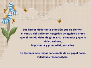 Les hemos dado tanta atención que se sienten  el centro del universo, cargados de egoísmo creen que el mundo debe de girar a su  alrededor y que lo único valioso, importante y primordial, son ellos. No les hacemos tomar conciencia de su papel como  individuos responsables.  