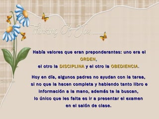Había valores que eran preponderantes: uno era el
                      ORDEN ,
   el otro la DISCIPLINA y el otro la OBEDIENCIA .

Hoy en día, algunos padres no ayudan con la tarea,
si no que la hacen completa y habiendo tanto libro e
   información a la mano, además te la buscan,
 lo único que les falta es ir a presentar el examen
               en el salón de clase.
 