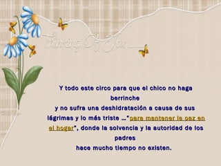 Y todo este circo para que el chico no haga
                    berrinche
  y no sufra una deshidratación a causa de sus
lágrimas y lo más triste …“ para mantener la paz en
el hogar ”, donde la solvencia y la autoridad de los
                      padres
         hace mucho tiempo no existen.  
 
