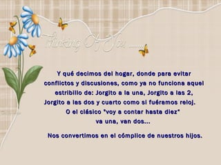 Y qué decimos del hogar, donde para evitar
conflictos y discusiones, como ya no funciona aquel
   estribillo de: Jorgito a la una, Jorgito a las 2,
Jorgito a las dos y cuarto como si fuéramos reloj.
       O el clásico "voy a contar hasta diez“
                 va una, van dos...  

 Nos convertimos en el cómplice de nuestros hijos.
 