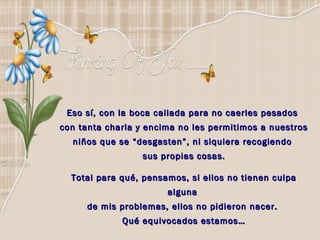 Eso sí, con la boca callada para no caerles pesados
con tanta charla y encima no les permitimos a nuestros
  niños que se “desgasten”, ni siquiera recogiendo
                  sus propias cosas.

  Total para qué, pensamos, si ellos no tienen culpa
                       alguna
     de mis problemas, ellos no pidieron nacer.
             Qué equivocados estamos…
 