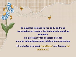En aquellos tiempos la voz de tu padre se
 escuchaba con respeto, las órdenes de mamá se
                    acataban
       sin protestar y los consejos de ellos
no eran catalogados como palabrerías o sermones. 

Ni le decías a tu papá "ya cállate“ o el famoso “sí,
                   hombre, sí”
 