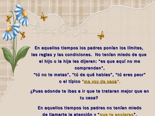 En aquellos tiempos los padres ponían los límites,
las reglas y las condiciones. No tenían miedo de que
    el hijo o la hija les dijeran: “es que aquí no me
                     comprenden”,
 “ tú no te metas”, “tú de qué hablas”, “tú eres peor”
             o el típico " me voy de casa “.

¿Pues adonde te ibas a ir que te trataran mejor que en
                       tu casa?

   En aquellos tiempos los padres no tenían miedo
     de llamarte la atención y “ que te enojaras”.
 