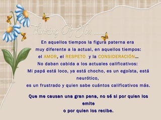 En aquellos tiempos la figura paterna era
    muy diferente a la actual, en aquellos tiempos:
     el AMOR, el RESPETO y la CONSIDERACIÓN…
    No daban cabida a los actuales calificativos:
Mi papá está loco, ya está chocho, es un egoísta, está
                      neurótico,
es un frustrado y quien sabe cuántos calificativos más.

 Que me causan una gran pena, no sé si por quien los
                        emite
                o por quien los recibe.
 