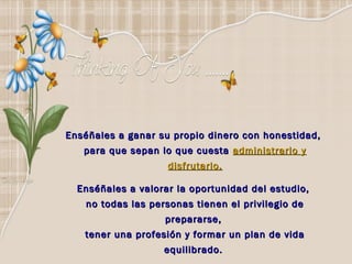 Enséñales a ganar su propio dinero con honestidad,
   para que sepan lo que cuesta administrarlo y
                    disfrutarlo.

  Enséñales a valorar la oportunidad del estudio,
   no todas las personas tienen el privilegio de
                   prepararse,
   tener una profesión y formar un plan de vida
                   equilibrado. 
 