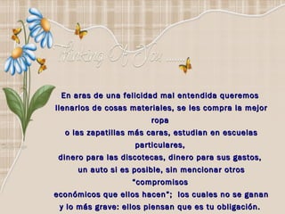 En aras de una felicidad mal entendida queremos
llenarlos de cosas materiales, se les compra la mejor
                        ropa
  o las zapatillas más caras, estudian en escuelas
                    particulares,
 dinero para las discotecas, dinero para sus gastos,
     un auto si es posible, sin mencionar otros
                   “compromisos
económicos que ellos hacen”; los cuales no se ganan
 y lo más grave: ellos piensan que es tu obligación.
 