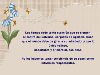 Les hemos dado tanta atención que se sienten
el centro del universo, cargados de egoísmo creen
que el mundo debe de girar a su alrededor y que lo
                  único valioso,
        importante y primordial, son ellos.


No les hacemos tomar conciencia de su papel como
            individuos responsables.
 