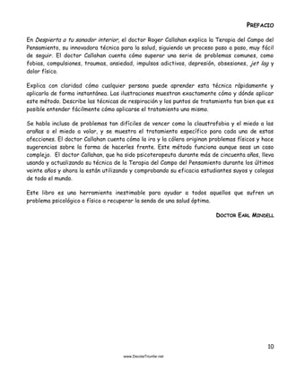 10
PREFACIO
En Despierta a tu sanador interior, el doctor Roger Callahan explica la Terapia del Campo del
Pensamiento, su innovadora técnica para la salud, siguiendo un proceso paso a paso, muy fácil
de seguir. El doctor Callahan cuenta cómo superar una serie de problemas comunes, como
fobias, compulsiones, traumas, ansiedad, impulsos adictivos, depresión, obsesiones, jet lag y
dolor físico.
Explica con claridad cómo cualquier persona puede aprender esta técnica rápidamente y
aplicarla de forma instantánea. Las ilustraciones muestran exactamente cómo y dónde aplicar
este método. Describe las técnicas de respiración y los puntos de tratamiento tan bien que es
posible entender fácilmente cómo aplicarse el tratamiento uno mismo.
Se habla incluso de problemas tan difíciles de vencer como la claustrofobia y el miedo a las
arañas o el miedo a volar, y se muestra el tratamiento específico para cada una de estas
afecciones. El doctor Callahan cuenta cómo la ira y la cólera originan problemas físicos y hace
sugerencias sobre la forma de hacerles frente. Este método funciona aunque seas un caso
complejo. El doctor Callahan, que ha sido psicoterapeuta durante más de cincuenta años, lleva
usando y actualizando su técnica de la Terapia del Campo del Pensamiento durante los últimos
veinte años y ahora la están utilizando y comprobando su eficacia estudiantes suyos y colegas
de todo el mundo.
Este libro es una herramienta inestimable para ayudar a todos aquellos que sufren un
problema psicológico o físico a recuperar la senda de una salud óptima.
DOCTOR EARL MINDELL
 