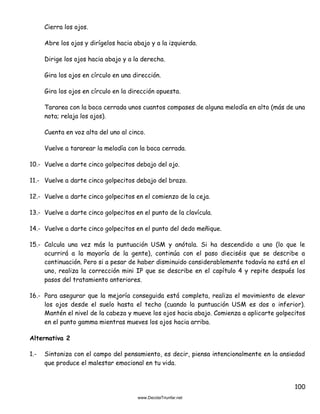 100
Cierra los ojos.
Abre los ojos y dirígelos hacia abajo y a la izquierda.
Dirige los ojos hacia abajo y a la derecha.
Gira los ojos en círculo en una dirección.
Gira los ojos en círculo en la dirección opuesta.
Tararea con la boca cerrada unos cuantos compases de alguna melodía en alto (más de una
nota; relaja los ojos).
Cuenta en voz alta del uno al cinco.
Vuelve a tararear la melodía con la boca cerrada.
10.- Vuelve a darte cinco golpecitos debajo del ojo.
11.- Vuelve a darte cinco golpecitos debajo del brazo.
12.- Vuelve a darte cinco golpecitos en el comienzo de la ceja.
13.- Vuelve a darte cinco golpecitos en el punto de la clavícula.
14.- Vuelve a darte cinco golpecitos en el punto del dedo meñique.
15.- Calcula una vez más la puntuación USM y anótala. Si ha descendido a uno (lo que le
ocurrirá a la mayoría de la gente), continúa con el paso dieciséis que se describe a
continuación. Pero si a pesar de haber disminuido considerablemente todavía no está en el
uno, realiza la corrección mini IP que se describe en el capítulo 4 y repite después los
pasos del tratamiento anteriores.
16.- Para asegurar que la mejoría conseguida está completa, realiza el movimiento de elevar
los ojos desde el suelo hasta el techo (cuando la puntuación USM es dos o inferior).
Mantén el nivel de la cabeza y mueve los ojos hacia abajo. Comienza a aplicarte golpecitos
en el punto gamma mientras mueves los ojos hacia arriba.
Alternativa 2
1.- Sintoniza con el campo del pensamiento, es decir, piensa intencionalmente en la ansiedad
que produce el malestar emocional en tu vida.
 
