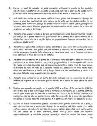 101
2.- Puntúa tu nivel de malestar en este momento, utilizando la escala de las unidades
subjetivas de malestar (USM). En esta escala, diez significa lo peor que te puede sentir,
y uno indica que no hay restos del malestar en absoluto. Anota la puntuación USM.
3.- Utilizando dos dedos de una mano, aplícate cinco golpecitos firmemente debajo del
brazo, a unos diez centímetros justo debajo de la axila, con los dedos rígidos. En los
hombres, este punto está debajo del brazo y casi al nivel del pezón. Las mujeres pueden
localizar este punto dándose golpecitos aproximadamente en el centro de la tira del
sujetador por debajo del brazo.
4.- Aplícate cinco golpecitos debajo del ojo, aproximadamente unos dos centímetros y medio
por debajo de la parte inferior del globo ocular, en el centro de la parte inferior de la
órbita ósea, parte alta de la mejilla. Aplica los golpecitos con firmeza, pero no tan fuerte
como para causar dolor.
5.- Aplícate unos golpecitos en el punto donde comienza la ceja, justo por encima del puente
de la nariz. Aplícate cinco golpecitos, con firmeza y suavidad, no tan fuerte, ni mucho
menos, como para hacerte daño o hacerte un hematoma, pero con la firmeza suficiente
para estimular el flujo de energía del sistema.
6.- Aplícate unos golpecitos en el punto de la clavícula. Para localizarlo, pasa dos dedos de
cualquiera de las manos desde el centro de la garganta hasta la parte superior del centro
del hueco entre las clavículas, que está aproximadamente al mismo nivel del lugar donde
un hombre se haría el nudo de la corbata. Desde allí, desplázate en línea recta hacia
abajo dos centímetros y medio más y luego desplázate dos centímetros y medio a la
derecha. Aplícate cinco golpecitos en este punto.
7.- Aplícate cinco golpecitos en el punto del dedo meñique, que se encuentra en el lado
interior de la punta de dicho dedo, junto a la uña, en la parte del dedo cerca del dedo
anular.
8.- Realiza una segunda puntuación en la escala USM y anótala. Si la puntuación USM ha
descendido dos o más puntos (que será lo normal para la mayoría de la gente), continúa
con el paso nueve que se describe a continuación. Pero si no ha habido cambios o el
cambio ha sido de sólo un punto, lleva a cabo la corrección de la inversión psicológica
utilizando la técnica descrita en el capítulo 4. A continuación, repite los pasos uno a ocho.
9.- Ejecuta los nueve tratamientos gamma. Localiza el punto gamma en el dorso de la mano, a
unos dos centímetros y medio por debajo de los nudillos del dedo anular y el dedo
meñique cuando el puño está cerrado. Comienza a aplicar golpecitos en el punto gamma
con dos dedos de la mano contraria, entre tres y cinco veces por segundo
aproximadamente, y continúa dándose golpecitos mientras realiza los nueve pasos
 