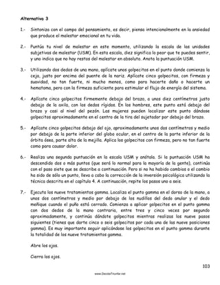 103
Alternativa 3
1.- Sintoniza con el campo del pensamiento, es decir, piensa intencionalmente en la ansiedad
que produce el malestar emocional en tu vida.
2.- Puntúa tu nivel de malestar en este momento, utilizando la escala de las unidades
subjetivas de malestar (USM). En esta escala, diez significa lo peor que te puedes sentir,
y uno indica que no hay restos del malestar en absoluto. Anota la puntuación USM.
3.- Utilizando dos dedos de una mano, aplícate unos golpecitos en el punto donde comienza la
ceja, justo por encima del puente de la nariz. Aplícate cinco golpecitos, con firmeza y
suavidad, no tan fuerte, ni mucho menos, como para hacerte daño o hacerte un
hematoma, pero con la firmeza suficiente para estimular el flujo de energía del sistema.
4.- Aplícate cinco golpecitos firmemente debajo del brazo, a unos diez centímetros justo
debajo de la axila, con los dedos rígidos. En los hombres, este punto está debajo del
brazo y casi al nivel del pezón. Las mujeres pueden localizar este punto dándose
golpecitos aproximadamente en el centro de la tira del sujetador por debajo del brazo.
5.- Aplícate cinco golpecitos debajo del ojo, aproximadamente unos dos centímetros y medio
por debajo de la parte inferior del globo ocular, en el centro de la parte inferior de la
órbita ósea, parte alta de la mejilla. Aplica los golpecitos con firmeza, pero no tan fuerte
como para causar dolor.
6.- Realiza una segunda puntuación en la escala USM y anótala. Si la puntuación USM ha
descendido dos o más puntos (que será lo normal para la mayoría de la gente), continúa
con el paso siete que se describe a continuación. Pero si no ha habido cambios o el cambio
ha sido de sólo un punto, lleva a cabo la corrección de la inversión psicológica utilizando la
técnica descrita en el capítulo 4. A continuación, repite los pasos uno a seis.
7.- Ejecuta los nueve tratamientos gamma. Localiza el punto gamma en el dorso de la mano, a
unos dos centímetros y medio por debajo de los nudillos del dedo anular y el dedo
meñique cuando el puño está cerrado. Comienza a aplicar golpecitos en el punto gamma
con dos dedos de la mano contraria, entre tres y cinco veces por segundo
aproximadamente, y continúa dándote golpecitos mientras realizas los nueve pasos
siguientes (tienes que darte cinco o seis golpecitos por cada una de las nueve posiciones
gamma). Es muy importante seguir aplicándose los golpecitos en el punto gamma durante
la totalidad de los nueve tratamientos gamma.
Abre los ojos.
Cierra los ojos.
 
