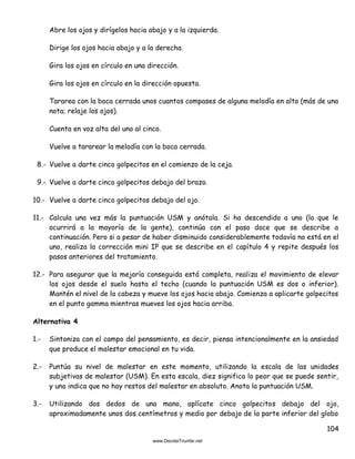 104
Abre los ojos y dirígelos hacia abajo y a la izquierda.
Dirige los ojos hacia abajo y a la derecha.
Gira los ojos en círculo en una dirección.
Gira los ojos en círculo en la dirección opuesta.
Tararea con la boca cerrada unos cuantos compases de alguna melodía en alto (más de una
nota; relaje los ojos).
Cuenta en voz alta del uno al cinco.
Vuelve a tararear la melodía con la boca cerrada.
8.- Vuelve a darte cinco golpecitos en el comienzo de la ceja.
9.- Vuelve a darte cinco golpecitos debajo del brazo.
10.- Vuelve a darte cinco golpecitos debajo del ojo.
11.- Calcula una vez más la puntuación USM y anótala. Si ha descendido a uno (lo que le
ocurrirá a la mayoría de la gente), continúa con el paso doce que se describe a
continuación. Pero si a pesar de haber disminuido considerablemente todavía no está en el
uno, realiza la corrección mini IP que se describe en el capítulo 4 y repite después los
pasos anteriores del tratamiento.
12.- Para asegurar que la mejoría conseguida está completa, realiza el movimiento de elevar
los ojos desde el suelo hasta el techo (cuando la puntuación USM es dos o inferior).
Mantén el nivel de la cabeza y mueve los ojos hacia abajo. Comienza a aplicarte golpecitos
en el punto gamma mientras mueves los ojos hacia arriba.
Alternativa 4
1.- Sintoniza con el campo del pensamiento, es decir, piensa intencionalmente en la ansiedad
que produce el malestar emocional en tu vida.
2.- Puntúa su nivel de malestar en este momento, utilizando la escala de las unidades
subjetivas de malestar (USM). En esta escala, diez significa lo peor que se puede sentir,
y uno indica que no hay restos del malestar en absoluto. Anota la puntuación USM.
3.- Utilizando dos dedos de una mano, aplícate cinco golpecitos debajo del ojo,
aproximadamente unos dos centímetros y medio por debajo de la parte inferior del globo
 