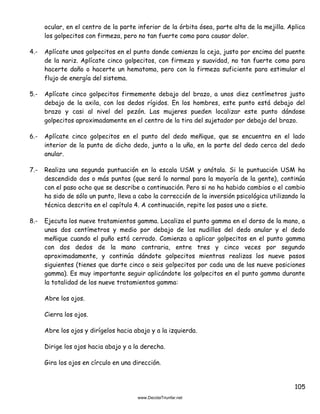 105
ocular, en el centro de la parte inferior de la órbita ósea, parte alta de la mejilla. Aplica
los golpecitos con firmeza, pero no tan fuerte como para causar dolor.
4.- Aplícate unos golpecitos en el punto donde comienza la ceja, justo por encima del puente
de la nariz. Aplícate cinco golpecitos, con firmeza y suavidad, no tan fuerte como para
hacerte daño o hacerte un hematoma, pero con la firmeza suficiente para estimular el
flujo de energía del sistema.
5.- Aplícate cinco golpecitos firmemente debajo del brazo, a unos diez centímetros justo
debajo de la axila, con los dedos rígidos. En los hombres, este punto está debajo del
brazo y casi al nivel del pezón. Las mujeres pueden localizar este punto dándose
golpecitos aproximadamente en el centro de la tira del sujetador por debajo del brazo.
6.- Aplícate cinco golpecitos en el punto del dedo meñique, que se encuentra en el lado
interior de la punta de dicho dedo, junto a la uña, en la parte del dedo cerca del dedo
anular.
7.- Realiza una segunda puntuación en la escala USM y anótala. Si la puntuación USM ha
descendido dos o más puntos (que será lo normal para la mayoría de la gente), continúa
con el paso ocho que se describe a continuación. Pero si no ha habido cambios o el cambio
ha sido de sólo un punto, lleva a cabo la corrección de la inversión psicológica utilizando la
técnica descrita en el capítulo 4. A continuación, repite los pasos uno a siete.
8.- Ejecuta los nueve tratamientos gamma. Localiza el punto gamma en el dorso de la mano, a
unos dos centímetros y medio por debajo de los nudillos del dedo anular y el dedo
meñique cuando el puño está cerrado. Comienza a aplicar golpecitos en el punto gamma
con dos dedos de la mano contraria, entre tres y cinco veces por segundo
aproximadamente, y continúa dándote golpecitos mientras realizas los nueve pasos
siguientes (tienes que darte cinco o seis golpecitos por cada una de las nueve posiciones
gamma). Es muy importante seguir aplicándote los golpecitos en el punto gamma durante
la totalidad de los nueve tratamientos gamma:
Abre los ojos.
Cierra los ojos.
Abre los ojos y dirígelos hacia abajo y a la izquierda.
Dirige los ojos hacia abajo y a la derecha.
Gira los ojos en círculo en una dirección.
 