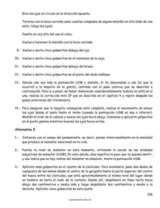 106
Gira los ojos en círculo en la dirección opuesta.
Tararea con la boca cerrada unos cuantos compases de alguna melodía en alto (más de una
nota; relaja los ojos).
Cuenta en voz alta del uno al cinco.
Vuelve a tararear la melodía con la boca cerrada.
9.- Vuelve a darte cinco golpecitos debajo del ojo.
10.- Vuelve a darte cinco golpecitos en el comienzo de la ceja.
11.- Vuelve a darte cinco golpecitos debajo del brazo.
12.- Vuelve a darte cinco golpecitos en el punto del dedo meñique
13.- Calcula una vez más la puntuación USM y anótala. Si ha descendido a uno (lo que le
ocurrirá a la mayoría de la gente), continúa con el paso catorce que se describe a
continuación. Pero si a pesar de haber disminuido considerablemente todavía no está en el
uno, realiza la corrección mini IP que se describe en el capítulo 4 y repite después los
pasos anteriores del tratamiento.
14.- Para asegurar que la mejoría conseguida está completa, realiza el movimiento de elevar
los ojos desde el suelo hasta el techo (cuando la puntuación USM es dos o inferior).
Mantén el nivel de la cabeza y mueve los ojos hacia abajo. Comienza a aplicarte golpecitos
en el punto gamma mientras mueves los ojos hacia arriba.
Alternativa 5
1.- Sintoniza con el campo del pensamiento, es decir, piensa intencionalmente en la ansiedad
que produce el malestar emocional en tu vida.
2.- Puntúa tu nivel de malestar en este momento, utilizando la escala de las unidades
subjetivas de malestar (USM). En esta escala, diez significa lo peor que te puedes sentir,
y uno indica que no hay restos del malestar en absoluto. Anota la puntuación USM.
3.- Aplícate unos golpecitos en el «punto de la clavícula». Para localizarlo, pasa dos dedos de
cualquiera de las manos desde el centro de la garganta hasta la parte superior del centro
del hueco entre las clavículas, que está aproximadamente al mismo nivel del lugar donde
un hombre se haría el nudo de la corbata. Desde allí, desplázate en línea recta hacia
abajo dos centímetros y medio más y luego desplázate dos centímetros y medio a la
derecha. Aplícate cinco golpecitos en este punto.
 