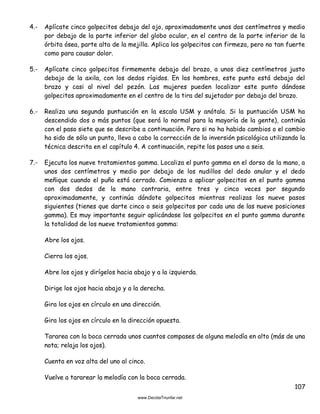 107
4.- Aplícate cinco golpecitos debajo del ojo, aproximadamente unos dos centímetros y medio
por debajo de la parte inferior del globo ocular, en el centro de la parte inferior de la
órbita ósea, parte alta de la mejilla. Aplica los golpecitos con firmeza, pero no tan fuerte
como para causar dolor.
5.- Aplícate cinco golpecitos firmemente debajo del brazo, a unos diez centímetros justo
debajo de la axila, con los dedos rígidos. En los hombres, este punto está debajo del
brazo y casi al nivel del pezón. Las mujeres pueden localizar este punto dándose
golpecitos aproximadamente en el centro de la tira del sujetador por debajo del brazo.
6.- Realiza una segunda puntuación en la escala USM y anótala. Si la puntuación USM ha
descendido dos o más puntos (que será lo normal para la mayoría de la gente), continúa
con el paso siete que se describe a continuación. Pero si no ha habido cambios o el cambio
ha sido de sólo un punto, lleva a cabo la corrección de la inversión psicológica utilizando la
técnica descrita en el capítulo 4. A continuación, repite los pasos uno a seis.
7.- Ejecuta los nueve tratamientos gamma. Localiza el punto gamma en el dorso de la mano, a
unos dos centímetros y medio por debajo de los nudillos del dedo anular y el dedo
meñique cuando el puño está cerrado. Comienza a aplicar golpecitos en el punto gamma
con dos dedos de la mano contraria, entre tres y cinco veces por segundo
aproximadamente, y continúa dándote golpecitos mientras realizas los nueve pasos
siguientes (tienes que darte cinco o seis golpecitos por cada una de las nueve posiciones
gamma). Es muy importante seguir aplicándose los golpecitos en el punto gamma durante
la totalidad de los nueve tratamientos gamma:
Abre los ojos.
Cierra los ojos.
Abre los ojos y dirígelos hacia abajo y a la izquierda.
Dirige los ojos hacia abajo y a la derecha.
Gira los ojos en círculo en una dirección.
Gira los ojos en círculo en la dirección opuesta.
Tararea con la boca cerrada unos cuantos compases de alguna melodía en alto (más de una
nota; relaja los ojos).
Cuenta en voz alta del uno al cinco.
Vuelve a tararear la melodía con la boca cerrada.
 