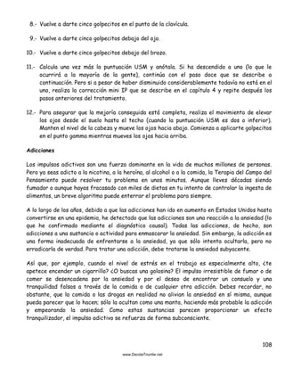 108
8.- Vuelve a darte cinco golpecitos en el punto de la clavícula.
9.- Vuelve a darte cinco golpecitos debajo del ojo.
10.- Vuelve a darte cinco golpecitos debajo del brazo.
11.- Calcula una vez más la puntuación USM y anótala. Si ha descendido a uno (lo que le
ocurrirá a la mayoría de la gente), continúa con el paso doce que se describe a
continuación. Pero si a pesar de haber disminuido considerablemente todavía no está en el
uno, realiza la corrección mini IP que se describe en el capítulo 4 y repite después los
pasos anteriores del tratamiento.
12.- Para asegurar que la mejoría conseguida está completa, realiza el movimiento de elevar
los ojos desde el suelo hasta el techo (cuando la puntuación USM es dos o inferior).
Manten el nivel de la cabeza y mueve los ojos hacia abajo. Comienza a aplicarte golpecitos
en el punto gamma mientras mueves los ojos hacia arriba.
Adicciones
Los impulsos adictivos son una fuerza dominante en la vida de muchos millones de personas.
Pero ya seas adicto a la nicotina, a la heroína, al alcohol o a la comida, la Terapia del Campo del
Pensamiento puede resolver tu problema en unos minutos. Aunque lleves décadas siendo
fumador o aunque hayas fracasado con miles de dietas en tu intento de controlar la ingesta de
alimentos, un breve algoritmo puede enterrar el problema para siempre.
A lo largo de los años, debido a que las adicciones han ido en aumento en Estados Unidos hasta
convertirse en una epidemia, he detectado que las adicciones son una reacción a la ansiedad (lo
que he confirmado mediante el diagnóstico causal). Todas las adicciones, de hecho, son
adicciones a una sustancia o actividad para enmascarar la ansiedad. Sin embargo, la adicción es
una forma inadecuada de enfrentarse a la ansiedad, ya que sólo intenta ocultarla, pero no
erradicarla de verdad. Para tratar una adicción, debe tratarse la ansiedad subyacente.
Así que, por ejemplo, cuando el nivel de estrés en el trabajo es especialmente alto, ¿te
apetece encender un cigarrillo? ¿O buscas una golosina? El impulso irresistible de fumar o de
comer se desencadena por la ansiedad y por el deseo de encontrar un consuelo y una
tranquilidad falsos a través de la comida o de cualquier otra adicción. Debes recordar, no
obstante, que la comida o las drogas en realidad no alivian la ansiedad en sí misma, aunque
pueda parecer que lo hacen; sólo la ocultan como una manta, haciendo más probable la adicción
y empeorando la ansiedad. Como estas sustancias parecen proporcionar un efecto
tranquilizador, el impulso adictivo se refuerza de forma subconsciente.
 