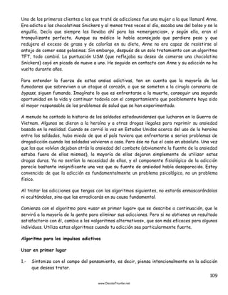 109
Uno de los primeros clientes a los que traté de adicciones fue una mujer a la que llamaré Anne.
Era adicta a las chocolatinas Snickers y al menos tres veces al día, sacaba una del bolso y se la
engullía. Decía que siempre las llevaba ahí para las «emergencias», y según ella, eran el
tranquilizante perfecto. Aunque su médico le había aconsejado que perdiera peso y que
redujera el exceso de grasa y de calorías en su dieta, Anne no era capaz de resistirse al
antojo de comer esas golosinas. Sin embargo, después de un solo tratamiento con un algoritmo
TFT, todo cambió. La puntuación USM (que reflejaba su deseo de comerse una chocolatina
Snickers) cayó en picado de nueve a uno. He seguido en contacto con Anne y su adicción no ha
vuelto durante años.
Para entender la fuerza de estas ansias adictivas, ten en cuenta que la mayoría de los
fumadores que sobreviven a un ataque al corazón, o que se someten a la cirugía coronaria de
bypass, siguen fumando. Imagínate lo que es enfrentarse a la muerte, conseguir una segunda
oportunidad en la vida y continuar todavía con el comportamiento que posiblemente haya sido
el mayor responsable de los problemas de salud que se han experimentado.
A menudo he contado la historia de los soldados estadounidenses que lucharon en la Guerra de
Vietnam. Algunos se dieron a la heroína y a otras drogas ilegales para reprimir su ansiedad
basada en la realidad. Cuando se corrió la voz en Estados Unidos acerca del uso de la heroína
entre los soldados, hubo miedo de que el país tuviera que enfrentarse a serios problemas de
drogadicción cuando los soldados volvieran a casa. Pero ése no fue el caso en absoluto. Una vez
que los que volvían dejaban atrás la ansiedad del combate (obviamente la fuente de la ansiedad
estaba fuera de ellos mismos), la mayoría de ellos dejaron simplemente de utilizar estas
drogas duras. Ya no sentían la necesidad de ellas, y el componente fisiológico de la adicción
parecía bastante insignificante una vez que su fuente de ansiedad había desaparecido. Estoy
convencido de que la adicción es fundamentalmente un problema psicológico, no un problema
físico.
Al tratar las adicciones que tengas con los algoritmos siguientes, no estarás enmascarándolas
ni ocultándolas, sino que las erradicarás en su causa fundamental.
Comienza con el algoritmo para «usar en primer lugar» que se describe a continuación, que le
servirá a la mayoría de la gente para eliminar sus adicciones. Pero si no obtienes un resultado
satisfactorio con él, cambia a los «algoritmos alternativos», que son más eficaces para algunos
individuos. Utiliza estos algoritmos cuando tu adicción sea particularmente fuerte.
Algoritmo para los impulsos adictivos
Usar en primer lugar
1.- Sintoniza con el campo del pensamiento, es decir, piensa intencionalmente en la adicción
que deseas tratar.
 