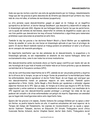 11
AGRADECIMIENTOS
Cada vez que me invitan a escribir una nota de agradecimiento por mi trabajo, inmediatamente
tengo que dar las gracias al genio desconocido de Oriente que descubrió por primera vez, hace
más de cinco mil años, el sistema de meridianos (acupuntura).
La otra persona cuyos descubrimientos juegan un papel en mi trabajo es un magnífico
quiropráctico de Detroit, el doctor George Goodheart, que descubrió y desarrolló el campo de
la kinesiología aplicada (AK). Algunos de sus hallazgos básicos fueron los que me permitieron,
con la ayuda del sistema de meridianos, desarrollar mi sistema de diagnóstico causal, que a su
vez hizo posible que descubriera los muy eficaces tratamientos o algoritmos para numerosos
problemas cuyas soluciones se presentan en este libro.
También le doy las gracias a los doctores Robert Blaich y David Walter por su espléndida
forma de enseñar el curso de cien horas en kinesiología aplicada al que tuve el privilegio de
asistir. El doctor Blaich también realizó un trabajo pionero en establecer el valor y la eficacia
de mi concepto de inversión psicológica.
Es importante manifestar que los dos eslabones de mi descubrimiento, la acupuntura y la
kinesiología aplicada, no son responsables en absoluto de mis nuevos hallazgos; éstos son
exclusivamente míos, como lo son todos los errores involuntarios.
Mis descubrimientos están recibiendo ahora un fuerte apoyo científico por medio del uso de
una tecnología de la que todo el mundo oirá hablar más en un futuro próximo y que se denomina
variabilidad de la frecuencia cardiaca (VFC).
Una de las contribuciones importantes de la VFC, además de ser una prueba potente y objetiva
de la eficacia de la terapia, es que es la mejor forma de pronosticar la mortalidad para todas
las enfermedades. Quiero agradecer al doctor Fuller Royal, de Las Vegas, por averiguar que
mis descubrimientos tienen un poderoso impacto en esta medición. También quiero
agradecerles a Peter Julián, Sallie Baugh y Rick Roncka por ayudarnos a entender algunos
aspectos técnicos de la VFC. Que yo sepa, mi terapia es la única que mejora la VFC de forma
espectacular y estos cambios se consiguen normalmente en unos minutos. Los resultados de la
VFC sugieren que mis descubrimientos pueden prolongar y proteger las vidas de los que
padecen del corazón o de otras enfermedades con peligro de muerte. Esperamos con ansiedad
que se hagan más investigaciones sobre este importante tema.
Quiero dar las gracias a mi esposa, Joanne Somavia De Laveaga Callahan por su apoyo y amor
sin límites: no podría haberlo hecho sin ella. A nuestros estudiantes del nivel superior de la
Terapia del Campo del Pensamiento, les expreso mi reconocimiento por su ayuda y apoyo:
doctor Yoshinori Takasaki, doctora en Educación Jill Strunk, Trabajadora social clínica
licenciada Norma Schenck, doctor Stephen Daniel, doctor Gale Joslin, Trabajadora social
 