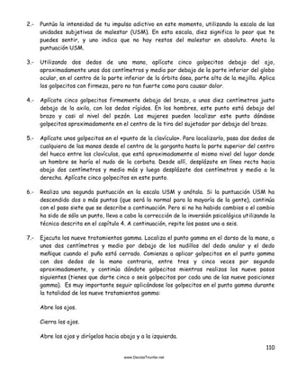 110
2.- Puntúa la intensidad de tu impulso adictivo en este momento, utilizando la escala de las
unidades subjetivas de malestar (USM). En esta escala, diez significa lo peor que te
puedes sentir, y uno indica que no hay restos del malestar en absoluto. Anota la
puntuación USM.
3.- Utilizando dos dedos de una mano, aplícate cinco golpecitos debajo del ojo,
aproximadamente unos dos centímetros y medio por debajo de la parte inferior del globo
ocular, en el centro de la parte inferior de la órbita ósea, parte alta de la mejilla. Aplica
los golpecitos con firmeza, pero no tan fuerte como para causar dolor.
4.- Aplícate cinco golpecitos firmemente debajo del brazo, a unos diez centímetros justo
debajo de la axila, con los dedos rígidos. En los hombres, este punto está debajo del
brazo y casi al nivel del pezón. Las mujeres pueden localizar este punto dándose
golpecitos aproximadamente en el centro de la tira del sujetador por debajo del brazo.
5.- Aplícate unos golpecitos en el «punto de la clavícula». Para localizarlo, pasa dos dedos de
cualquiera de las manos desde el centro de la garganta hasta la parte superior del centro
del hueco entre las clavículas, que está aproximadamente al mismo nivel del lugar donde
un hombre se haría el nudo de la corbata. Desde allí, desplázate en línea recta hacia
abajo dos centímetros y medio más y luego desplázate dos centímetros y medio a la
derecha. Aplícate cinco golpecitos en este punto.
6.- Realiza una segunda puntuación en la escala USM y anótala. Si la puntuación USM ha
descendido dos o más puntos (que será lo normal para la mayoría de la gente), continúa
con el paso siete que se describe a continuación. Pero si no ha habido cambios o el cambio
ha sido de sólo un punto, lleva a cabo la corrección de la inversión psicológica utilizando la
técnica descrita en el capítulo 4. A continuación, repite los pasos uno a seis.
7.- Ejecuta los nueve tratamientos gamma. Localiza el punto gamma en el dorso de la mano, a
unos dos centímetros y medio por debajo de los nudillos del dedo anular y el dedo
meñique cuando el puño está cerrado. Comienza a aplicar golpecitos en el punto gamma
con dos dedos de la mano contraria, entre tres y cinco veces por segundo
aproximadamente, y continúa dándote golpecitos mientras realizas los nueve pasos
siguientes (tienes que darte cinco o seis golpecitos por cada una de las nueve posiciones
gamma). Es muy importante seguir aplicándose los golpecitos en el punto gamma durante
la totalidad de los nueve tratamientos gamma:
Abre los ojos.
Cierra los ojos.
Abre los ojos y dirígelos hacia abajo y a la izquierda.
 