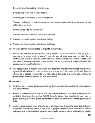111
Dirige los ojos hacia abajo y a la derecha.
Gira los ojos en círculo en una dirección.
Gira los ojos en círculo en la dirección opuesta.
Tararea con la boca cerrada unos cuantos compases de alguna melodía en alto (más de una
nota; relaja los ojos).
Cuenta en voz alta del uno al cinco.
Vuelve a tararear la melodía con la boca cerrada.
8.- Vuelve a darte cinco golpecitos debajo del ojo.
9.- Vuelve a darte cinco golpecitos debajo del brazo.
10.- Vuelve a darte cinco golpecitos en el punto de la clavícula.
11.- Calcula una vez más la puntuación USM y anótala. Si ha descendido a uno (lo que le
ocurrirá a la mayoría de la gente), continúa con el paso doce que se describe a
continuación. Pero si a pesar de haber disminuido considerablemente todavía no está en el
uno, realiza la corrección mini IP que se describe en el capítulo 4 y repite después los
pasos anteriores del tratamiento.
12.- Para asegurar que la mejoría conseguida está completa, realiza el movimiento de elevar los
ojos desde el suelo hasta el techo (cuando la puntuación USM es dos o inferior). Mantén
el nivel de la cabeza y mueve los ojos hacia abajo. Comienza a aplicarte golpecitos en el
punto gamma mientras mueves los ojos hacia arriba.
Alternativa 1
1.- Sintoniza con el campo del pensamiento, es decir, piensa intencionalmente en la adicción
que deseas tratar.
2.- Puntúa la intensidad de tu impulso adictivo en este momento, utilizando la escala de las
unidades subjetivas de malestar (USM). En esta escala, diez significa lo peor que te
puede sentir, y uno indica que no hay restos del malestar en absoluto. Anota la puntuación
USM.
3.- Aplícate unos golpecitos en el punto de la clavícula. Para localizarlo, pasa dos dedos de
cualquiera de las manos desde el centro de la garganta hasta la parte superior del centro
del hueco entre las clavículas, que está aproximada! mente al mismo nivel del lugar donde
 
