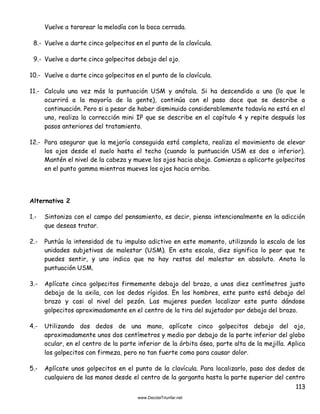 113
Vuelve a tararear la melodía con la boca cerrada.
8.- Vuelve a darte cinco golpecitos en el punto de la clavícula.
9.- Vuelve a darte cinco golpecitos debajo del ojo.
10.- Vuelve a darte cinco golpecitos en el punto de la clavícula.
11.- Calcula una vez más la puntuación USM y anótala. Si ha descendido a uno (lo que le
ocurrirá a la mayoría de la gente), continúa con el paso doce que se describe a
continuación. Pero si a pesar de haber disminuido considerablemente todavía no está en el
uno, realiza la corrección mini IP que se describe en el capítulo 4 y repite después los
pasos anteriores del tratamiento.
12.- Para asegurar que la mejoría conseguida está completa, realiza el movimiento de elevar
los ojos desde el suelo hasta el techo (cuando la puntuación USM es dos o inferior).
Mantén el nivel de la cabeza y mueve los ojos hacia abajo. Comienza a aplicarte golpecitos
en el punto gamma mientras mueves los ojos hacia arriba.
Alternativa 2
1.- Sintoniza con el campo del pensamiento, es decir, piensa intencionalmente en la adicción
que deseas tratar.
2.- Puntúa la intensidad de tu impulso adictivo en este momento, utilizando la escala de las
unidades subjetivas de malestar (USM). En esta escala, diez significa lo peor que te
puedes sentir, y uno indica que no hay restos del malestar en absoluto. Anota la
puntuación USM.
3.- Aplícate cinco golpecitos firmemente debajo del brazo, a unos diez centímetros justo
debajo de la axila, con los dedos rígidos. En los hombres, este punto está debajo del
brazo y casi al nivel del pezón. Las mujeres pueden localizar este punto dándose
golpecitos aproximadamente en el centro de la tira del sujetador por debajo del brazo.
4.- Utilizando dos dedos de una mano, aplícate cinco golpecitos debajo del ojo,
aproximadamente unos dos centímetros y medio por debajo de la parte inferior del globo
ocular, en el centro de la parte inferior de la órbita ósea, parte alta de la mejilla. Aplica
los golpecitos con firmeza, pero no tan fuerte como para causar dolor.
5.- Aplícate unos golpecitos en el punto de la clavícula. Para localizarlo, pasa dos dedos de
cualquiera de las manos desde el centro de la garganta hasta la parte superior del centro
 