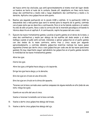 114
del hueco entre las clavículas, que está aproximadamente al mismo nivel del lugar donde
un hombre se haría el nudo de la corbata. Desde allí, desplázate en línea recta hacia
abajo dos centímetros y medio más y luego desplázate dos centímetros y medio a la
derecha. Aplícate cinco golpecitos en este punto.
6.- Realiza una segunda puntuación en la escala USM y anótala. Si la puntuación USM ha
descendido dos o más puntos (que será lo normal para la mayoría de la gente), continúa
con el paso siete que se describe a continuación. Pero si no ha habido cambios o el cambio
ha sido de sólo un punto, lleva a cabo la corrección de la inversión psicológica utilizando la
técnica descrita en el capítulo 4. A continuación, repite los pasos del uno a seis.
7.- Ejecuta los nueve tratamientos gamma. Localiza el punto gamma en el dorso de la mano, a
unos dos centímetros y medio por debajo de los nudillos del dedo anular y el dedo
meñique cuando el puño está cerrado. Comienza a aplicar golpecitos en el punto gamma
con dos dedos de la mano contraria, entre tres y cinco veces por segundo
aproximadamente, y continúa dándote golpecitos mientras realizas los nueve pasos
siguientes (tienes que darte cinco o seis golpecitos por cada una de las nueve posiciones
gamma). Es muy importante seguir aplicándote los golpecitos en el punto gamma durante
la totalidad de los nueve tratamientos gamma:
Abre los ojos.
Cierra los ojos.
Abre los ojos y dirígelos hacia abajo y a la izquierda.
Dirige los ojos hacia abajo y a la derecha.
Gira los ojos en círculo en una dirección.
Gira los ojos en círculo en la dirección opuesta.
Tararea con la boca cerrada unos cuantos compases de alguna melodía en alto (más de una
nota; relaja los ojos).
Cuenta en voz alta del uno al cinco.
Vuelve a tararear la melodía con la boca cerrada.
8.- Vuelve a darte cinco golpecitos debajo del brazo.
9.- Vuelve a darte cinco golpecitos debajo del ojo.
 