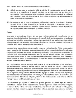 115
10.- Vuelve a darte cinco golpecitos en el punto de la clavícula.
11.- Calcula una vez más la puntuación USM y anótala. Si ha descendido a uno (lo que le
ocurrirá a la mayoría de la gente), continúa con el paso doce que se describe a
continuación. Pero si a pesar de haber disminuido considerablemente todavía no está en el
uno, realiza la corrección mini IP que se describe en el capítulo 4 y repite después los
pasos anteriores del tratamiento.
12.- Para asegurar que la mejoría conseguida está completa, realiza el movimiento de elevar
los ojos desde el suelo hasta el techo (cuando la puntuación USM es dos o inferior).
Mantén el nivel de la cabeza y mueve los ojos hacia abajo. Comienza a aplicarte golpecitos
en el punto gamma mientras mueves los ojos hacia arriba.
Fobias
Una fobia es un miedo persistente sin una base racional, relacionado normalmente con un
objeto o situación inofensivos. Irónicamente, la mayoría de la gente que padece estas fobias
entiende bastante bien la poca base real que tiene su miedo, lo que les hace sentirse todavía
más tontos y más avergonzados, y contribuye aún más a su trastorno emocional. Saben que no
deberían tener miedo, pero no pueden librarse de él.
La mayoría de los psicólogos convencionales creen en realidad que las fobias no se pueden
curar, lo cual ha sido devastador para aquellos que las sufren, cuyos miedos han afectado a sus
carreras profesionales, han dañado sus relaciones personales y han saboteado su capacidad de
disfrutar de la vida. Durante muchos años, eso fue terrible para mí también. Crecí en hogares
de acogida, donde sufría en silencio al enfrentarme con miedos a las alturas, a los túneles y a
hablar delante de otros. Si hubiera conocido el algoritmo para la fobia en aquel entonces, me
hubiera librado de un buen martirio.
Hace algún tiempo, conocí a una mujer en la base de un teleférico de Palm Springs, California,
que se desplazaba cientos de metros hasta la cima del monte San Jacinto. Aunque quería
montar en el teleférico, las alturas la aterrorizaban, así que se quedaba allí, incapaz de dar los
pocos pasos necesarios para subir a la cabina. Con su permiso, la traté en ese mismo momento
con un algoritmo TFT y funcionó. En unos minutos dijo que se sentía bien. Su USM, según dijo,
había caído a uno. Los dos cogimos el teleférico y fui a su lado hasta la cima de la montaña. Era
obvio que estaba disfrutando del paseo, liberada del miedo que sólo unos minutos antes le
había provocado temblores, pálpitos y sonrojos.
Los algoritmos que siguen a continuación pueden producir el mismo tipo de curación
instantánea e indolora de tus propios miedos. Hay dos algoritmos para la fobia. Uno sirve para
la mayoría de las fobias y miedos y es efectivo para el miedo a las alturas, puentes, gatos,
perros, insectos, serpientes, agujas, dentistas, ratones, caballos, agua, espacios cerrados,
 