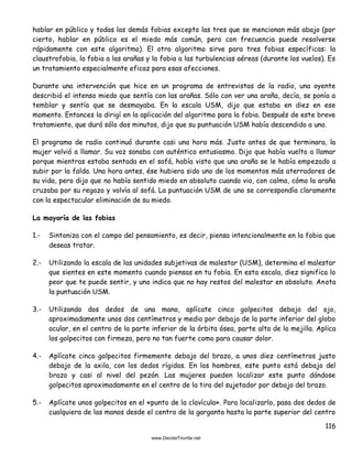 116
hablar en público y todas las demás fobias excepto las tres que se mencionan más abajo (por
cierto, hablar en público es el miedo más común, pero con frecuencia puede resolverse
rápidamente con este algoritmo). El otro algoritmo sirve para tres fobias específicas: la
claustrofobia, la fobia a las arañas y la fobia a las turbulencias aéreas (durante los vuelos). Es
un tratamiento especialmente eficaz para esas afecciones.
Durante una intervención que hice en un programa de entrevistas de la radio, una oyente
describió el intenso miedo que sentía con las arañas. Sólo con ver una araña, decía, se ponía a
temblar y sentía que se desmayaba. En la escala USM, dijo que estaba en diez en ese
momento. Entonces la dirigí en la aplicación del algoritmo para la fobia. Después de este breve
tratamiento, que duró sólo dos minutos, dijo que su puntuación USM había descendido a uno.
El programa de radio continuó durante casi una hora más. Justo antes de que terminara, la
mujer volvió a llamar. Su voz sonaba con auténtico entusiasmo. Dijo que había vuelto a llamar
porque mientras estaba sentada en el sofá, había visto que una araña se le había empezado a
subir por la falda. Una hora antes, ése hubiera sido uno de los momentos más aterradores de
su vida, pero dijo que no había sentido miedo en absoluto cuando vio, con calma, cómo la araña
cruzaba por su regazo y volvía al sofá. La puntuación USM de uno se correspondía claramente
con la espectacular eliminación de su miedo.
La mayoría de las fobias
1.- Sintoniza con el campo del pensamiento, es decir, piensa intencionalmente en la fobia que
deseas tratar.
2.- Utilizando la escala de las unidades subjetivas de malestar (USM), determina el malestar
que sientes en este momento cuando piensas en tu fobia. En esta escala, diez significa lo
peor que te puede sentir, y uno indica que no hay restos del malestar en absoluto. Anota
la puntuación USM.
3.- Utilizando dos dedos de una mano, aplícate cinco golpecitos debajo del ojo,
aproximadamente unos dos centímetros y medio por debajo de la parte inferior del globo
ocular, en el centro de la parte inferior de la órbita ósea, parte alta de la mejilla. Aplica
los golpecitos con firmeza, pero no tan fuerte como para causar dolor.
4.- Aplícate cinco golpecitos firmemente debajo del brazo, a unos diez centímetros justo
debajo de la axila, con los dedos rígidos. En los hombres, este punto está debajo del
brazo y casi al nivel del pezón. Las mujeres pueden localizar este punto dándose
golpecitos aproximadamente en el centro de la tira del sujetador por debajo del brazo.
5.- Aplícate unos golpecitos en el «punto de la clavícula». Para localizarlo, pasa dos dedos de
cualquiera de las manos desde el centro de la garganta hasta la parte superior del centro
 