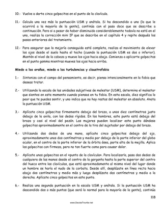 118
10.- Vuelve a darte cinco golpecitos en el punto de la clavícula.
11.- Calcula una vez más la puntuación USM y anótala. Si ha descendido a uno (lo que le
ocurrirá a la mayoría de la gente), continúa con el paso doce que se describe a
continuación. Pero si a pesar de haber disminuido considerablemente todavía no está en el
uno, realiza la corrección mini IP que se describe en el capítulo 4 y repite después los
pasos anteriores del tratamiento.
12.- Para asegurar que la mejoría conseguida está completa, realiza el movimiento de elevar
los ojos desde el suelo hasta el techo (cuando la puntuación USM es dos o inferior).
Mantén el nivel de la cabeza y mueve los ojos hacia abajo. Comienza a aplicarte golpecitos
en el punto gamma mientras mueves los ojos hacia arriba.
Miedo a las arañas, miedo a las turbulencias y claustrofobia
1.- Sintoniza con el campo del pensamiento, es decir, piensa intencionalmente en la fobia que
deseas tratar.
2.- Utilizando la escala de las unidades subjetivas de malestar (USM), determina el malestar
que sientes en este momento cuando piensas en tu fobia. En esta escala, diez significa lo
peor que te puedes sentir, y uno indica que no hay restos del malestar en absoluto. Anota
la puntuación USM.
3.- Aplícate cinco golpecitos firmemente debajo del brazo, a unos diez centímetros justo
debajo de la axila, con los dedos rígidos. En los hombres, este punto está debajo del
brazo y casi al nivel del pezón. Las mujeres pueden localizar este punto dándose
golpecitos aproximadamente en el centro de la tira del sujetador por debajo del brazo.
4.- Utilizando dos dedos de una mano, aplícate cinco golpecitos debajo del ojo,
aproximadamente unos dos centímetros y medio por debajo de la parte inferior del globo
ocular, en el centro de la parte inferior de la órbita ósea, parte alta de la mejilla. Aplica
los golpecitos con firmeza, pero no tan fuerte como para causar dolor.
5.- Aplícate unos golpecitos en el «punto de la clavícula». Para localizarlo, pasa dos dedos de
cualquiera de las manos desde el centro de la garganta hasta la parte superior del centro
del hueco entre las clavículas, que está aproximadamente al mismo nivel del lugar donde
un hombre se haría el nudo de la corbata. Desde allí, desplázate en línea recta hacia
abajo dos centímetros y medio más y luego desplázate dos centímetros y medio a la
derecha. Aplícate cinco golpecitos en este punto.
6.- Realiza una segunda puntuación en la escala USM y anótala. Si la puntuación USM ha
descendido dos o más puntos (que será lo normal para la mayoría de la gente), continúa
 