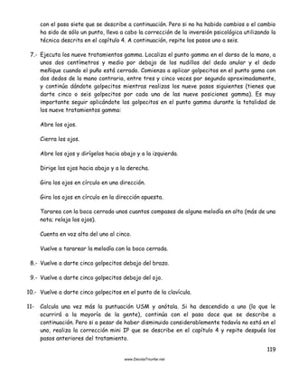 119
con el paso siete que se describe a continuación. Pero si no ha habido cambios o el cambio
ha sido de sólo un punto, lleva a cabo la corrección de la inversión psicológica utilizando la
técnica descrita en el capítulo 4. A continuación, repite los pasos uno a seis.
7.- Ejecuta los nueve tratamientos gamma. Localiza el punto gamma en el dorso de la mano, a
unos dos centímetros y medio por debajo de los nudillos del dedo anular y el dedo
meñique cuando el puño está cerrado. Comienza a aplicar golpecitos en el punto gama con
dos dedos de la mano contraria, entre tres y cinco veces por segundo aproximadamente,
y continúa dándote golpecitos mientras realizas los nueve pasos siguientes (tienes que
darte cinco o seis golpecitos por cada una de las nueve posiciones gamma). Es muy
importante seguir aplicándote los golpecitos en el punto gamma durante la totalidad de
los nueve tratamientos gamma:
Abre los ojos.
Cierra los ojos.
Abre los ojos y dirígelos hacia abajo y a la izquierda.
Dirige los ojos hacia abajo y a la derecha.
Gira los ojos en círculo en una dirección.
Gira los ojos en círculo en la dirección opuesta.
Tararea con la boca cerrada unos cuantos compases de alguna melodía en alto (más de una
nota; relaja los ojos).
Cuenta en voz alta del uno al cinco.
Vuelve a tararear la melodía con la boca cerrada.
8.- Vuelve a darte cinco golpecitos debajo del brazo.
9.- Vuelve a darte cinco golpecitos debajo del ojo.
10.- Vuelve a darte cinco golpecitos en el punto de la clavícula.
11- Calcula una vez más la puntuación USM y anótala. Si ha descendido a uno (lo que le
ocurrirá a la mayoría de la gente), continúa con el paso doce que se describe a
continuación. Pero si a pesar de haber disminuido considerablemente todavía no está en el
uno, realiza la corrección mini IP que se describe en el capítulo 4 y repite después los
pasos anteriores del tratamiento.
 