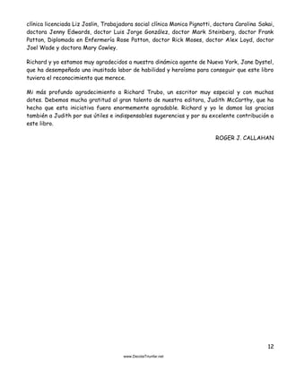 12
clínica licenciada Liz Joslin, Trabajadora social clínica Monica Pignotti, doctora Carolina Sakai,
doctora Jenny Edwards, doctor Luis Jorge González, doctor Mark Steinberg, doctor Frank
Patton, Diplomada en Enfermería Rose Patton, doctor Rick Moses, doctor Alex Loyd, doctor
Joel Wade y doctora Mary Cowley.
Richard y yo estamos muy agradecidos a nuestra dinámica agente de Nueva York, Jane Dystel,
que ha desempeñado una inusitada labor de habilidad y heroísmo para conseguir que este libro
tuviera el reconocimiento que merece.
Mi más profundo agradecimiento a Richard Trubo, un escritor muy especial y con muchas
dotes. Debemos mucha gratitud al gran talento de nuestra editora, Judith McCarthy, que ha
hecho que esta iniciativa fuera enormemente agradable. Richard y yo le damos las gracias
también a Judith por sus útiles e indispensables sugerencias y por su excelente contribución a
este libro.
ROGER J. CALLAHAN
 