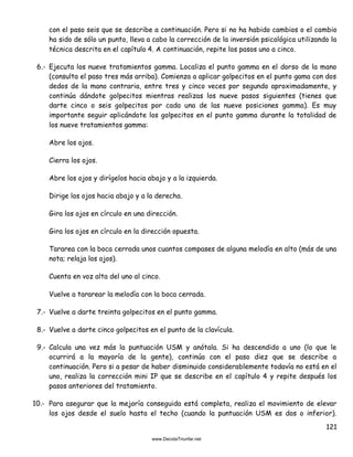 121
con el paso seis que se describe a continuación. Pero si no ha habido cambios o el cambio
ha sido de sólo un punto, lleva a cabo la corrección de la inversión psicológica utilizando la
técnica descrita en el capítulo 4. A continuación, repite los pasos uno a cinco.
6.- Ejecuta los nueve tratamientos gamma. Localiza el punto gamma en el dorso de la mano
(consulta el paso tres más arriba). Comienza a aplicar golpecitos en el punto gama con dos
dedos de la mano contraria, entre tres y cinco veces por segundo aproximadamente, y
continúa dándote golpecitos mientras realizas los nueve pasos siguientes (tienes que
darte cinco o seis golpecitos por cada una de las nueve posiciones gamma). Es muy
importante seguir aplicándote los golpecitos en el punto gamma durante la totalidad de
los nueve tratamientos gamma:
Abre los ojos.
Cierra los ojos.
Abre los ojos y dirígelos hacia abajo y a la izquierda.
Dirige los ojos hacia abajo y a la derecha.
Gira los ojos en círculo en una dirección.
Gira los ojos en círculo en la dirección opuesta.
Tararea con la boca cerrada unos cuantos compases de alguna melodía en alto (más de una
nota; relaja los ojos).
Cuenta en voz alta del uno al cinco.
Vuelve a tararear la melodía con la boca cerrada.
7.- Vuelve a darte treinta golpecitos en el punto gamma.
8.- Vuelve a darte cinco golpecitos en el punto de la clavícula.
9.- Calcula una vez más la puntuación USM y anótala. Si ha descendido a uno (lo que le
ocurrirá a la mayoría de la gente), continúa con el paso diez que se describe a
continuación. Pero si a pesar de haber disminuido considerablemente todavía no está en el
uno, realiza la corrección mini IP que se describe en el capítulo 4 y repite después los
pasos anteriores del tratamiento.
10.- Para asegurar que la mejoría conseguida está completa, realiza el movimiento de elevar
los ojos desde el suelo hasta el techo (cuando la puntuación USM es dos o inferior).
 